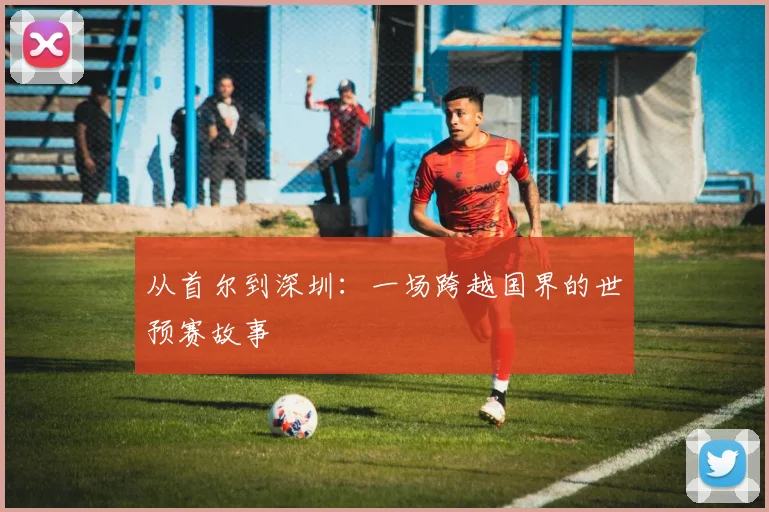 从首尔到深圳：一场跨越国界的世预赛故事