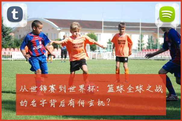 从世锦赛到世界杯：篮球全球之战的名字背后有何玄机？