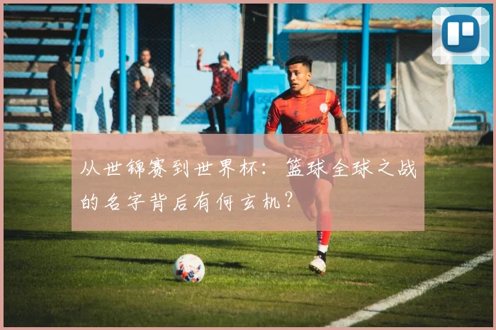 从世锦赛到世界杯:篮球全球之战的名字背后有何玄机?