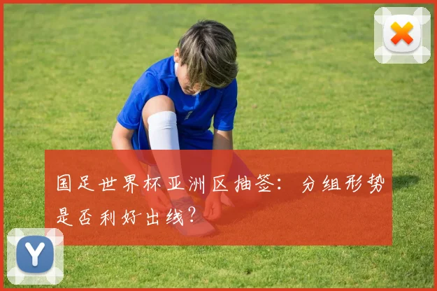 国足世界杯亚洲区抽签:分组形势是否利好出线?