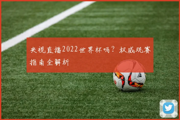 央视直播2022世界杯吗？权威观赛指南全解析