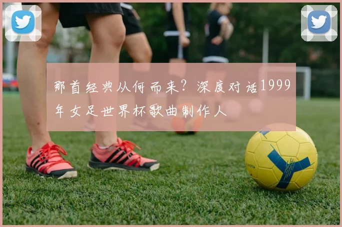 那首经典从何而来？深度对话1999年女足世界杯歌曲制作人